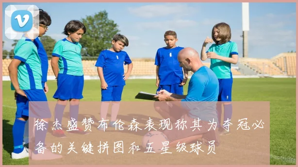 徐杰盛赞布伦森表现称其为夺冠必备的关键拼图和五星级球员