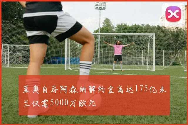莱奥自荐阿森纳解约金高达175亿米兰仅需5000万欧元