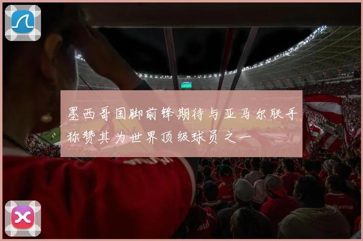 墨西哥国脚前锋期待与亚马尔联手称赞其为世界顶级球员之一