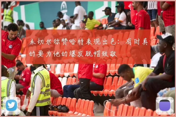 米切尔称赞哈特表现出色：有时真的要为他的爆发脱帽致敬