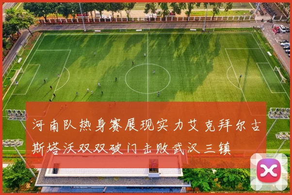河南队热身赛展现实力艾克拜尔古斯塔沃双双破门击败武汉三镇