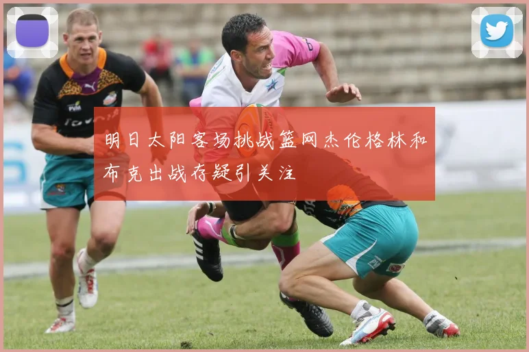 明日太阳客场挑战篮网杰伦格林和布克出战存疑引关注