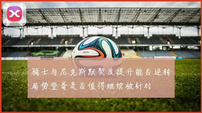骑士与尼克斯默契度提升能否逆转局势登哥是否值得继续被针对