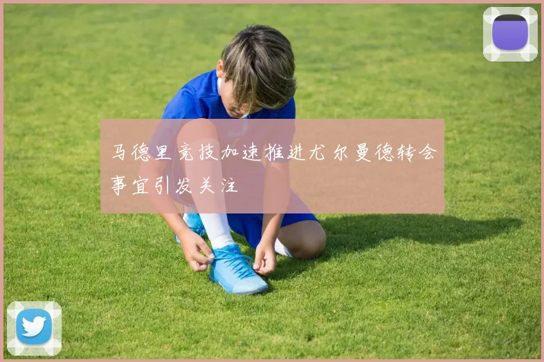 马德里竞技加速推进尤尔曼德转会事宜引发关注