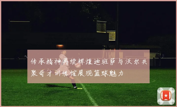 传承精神再续辉煌迪班萨与沃尔共聚奇才训练馆展现篮球魅力