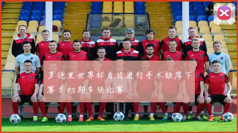 罗德里世界杯后将进行手术缺席下赛季初期多场比赛