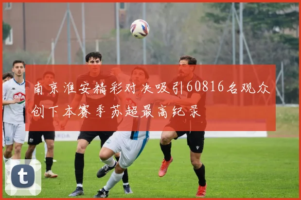 南京淮安精彩对决吸引60816名观众创下本赛季苏超最高纪录