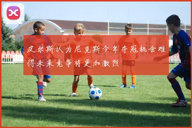 皮尔斯认为尼克斯今年夺冠机会难得未来竞争将更加激烈