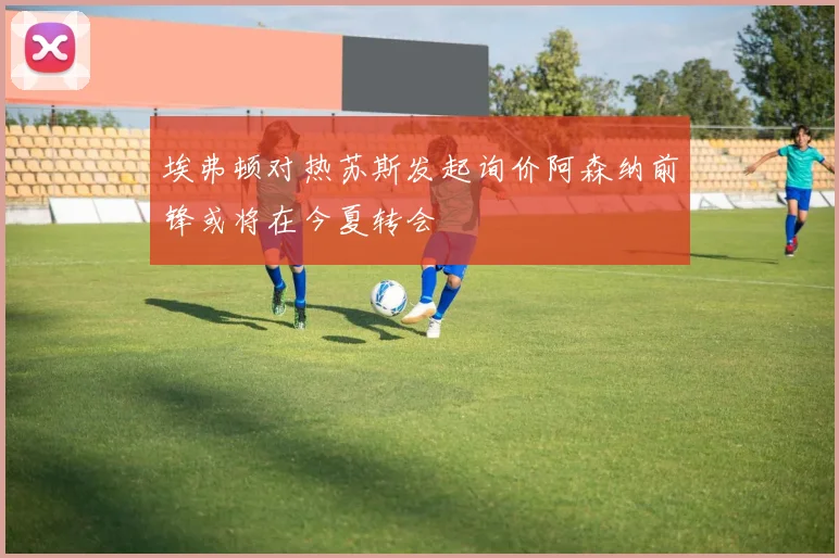 埃弗顿对热苏斯发起询价阿森纳前锋或将在今夏转会