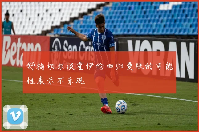 舒梅切尔谈霍伊伦回归曼联的可能性表示不乐观