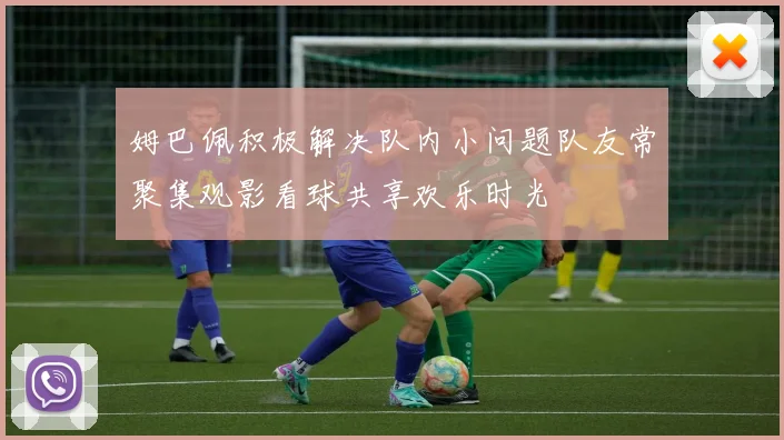 姆巴佩积极解决队内小问题队友常聚集观影看球共享欢乐时光