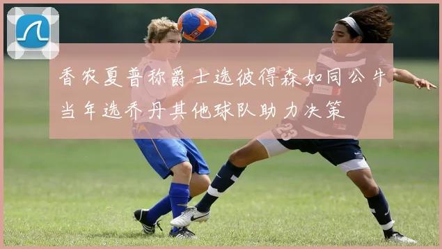 香农夏普称爵士选彼得森如同公牛当年选乔丹其他球队助力决策