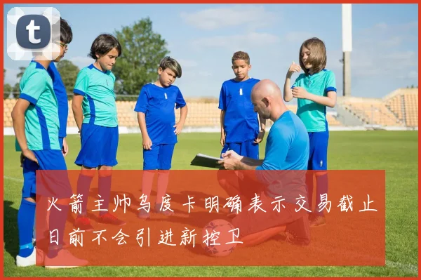 火箭主帅乌度卡明确表示交易截止日前不会引进新控卫