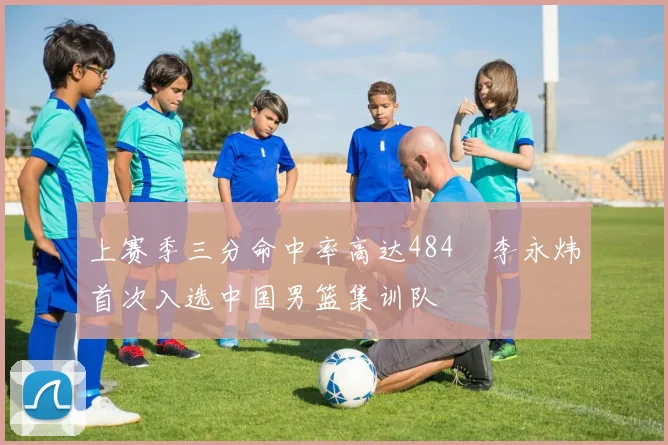 上赛季三分命中率高达484偰李永炜首次入选中国男篮集训队