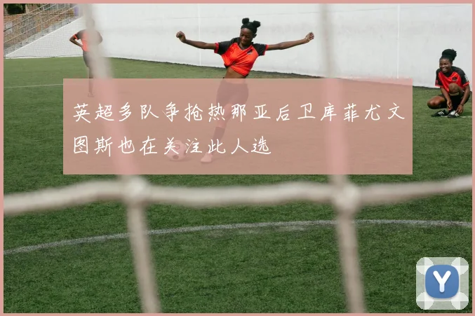 英超多队争抢热那亚后卫库菲尤文图斯也在关注此人选