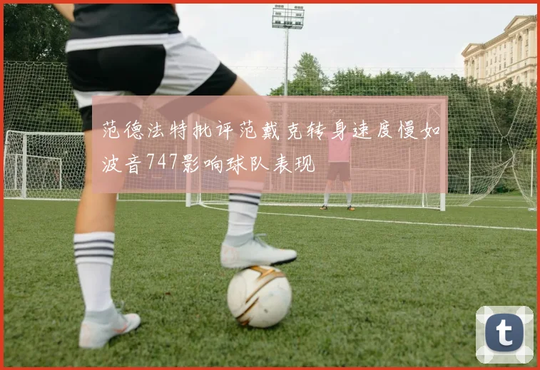 范德法特批评范戴克转身速度慢如波音747影响球队表现