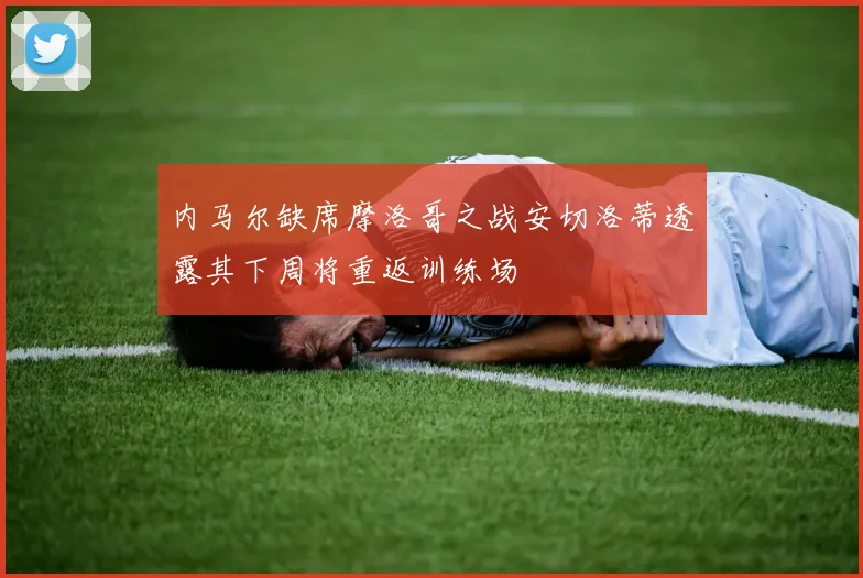 内马尔缺席摩洛哥之战安切洛蒂透露其下周将重返训练场