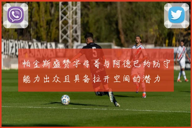 帕金斯盛赞字母哥与阿德巴约防守能力出众且具备拉开空间的潜力