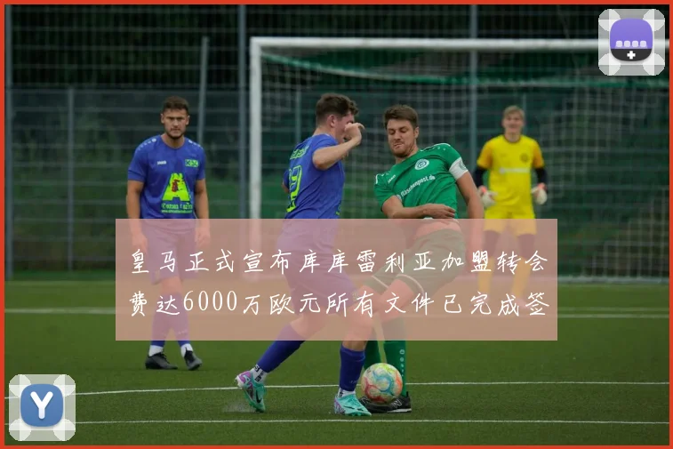 皇马正式宣布库库雷利亚加盟转会费达6000万欧元所有文件已完成签署