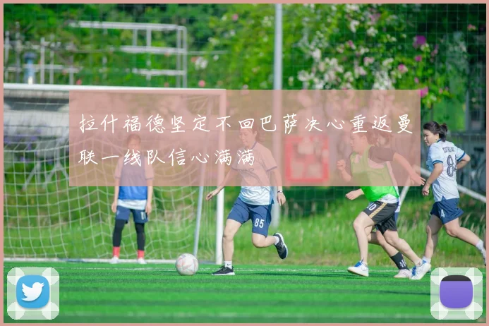 拉什福德坚定不回巴萨决心重返曼联一线队信心满满